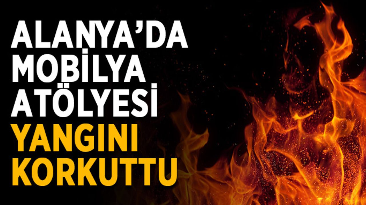 Alanya’da mobilya atölyesi yangını korkuttu