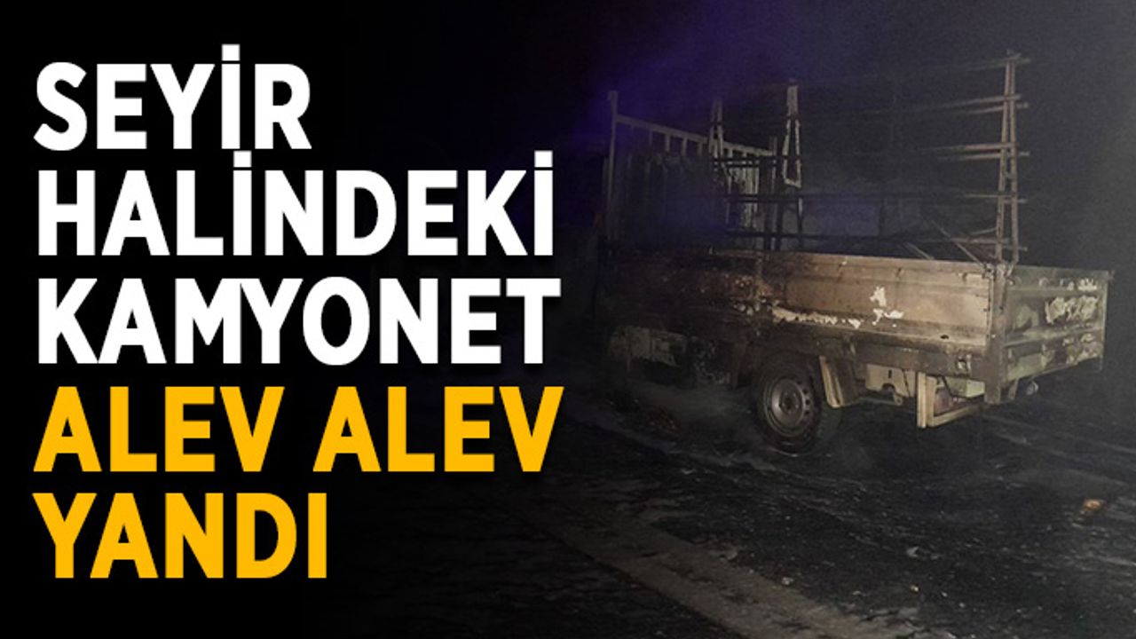 Seyir halindeki kamyonet alev alev yandı