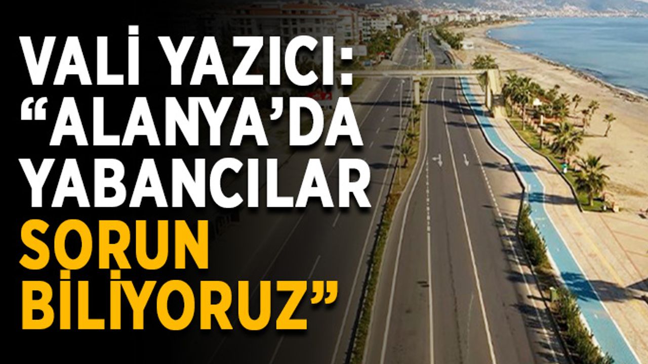 Vali Yazıcı: “Alanya’da yabancılar sorun biliyoruz”