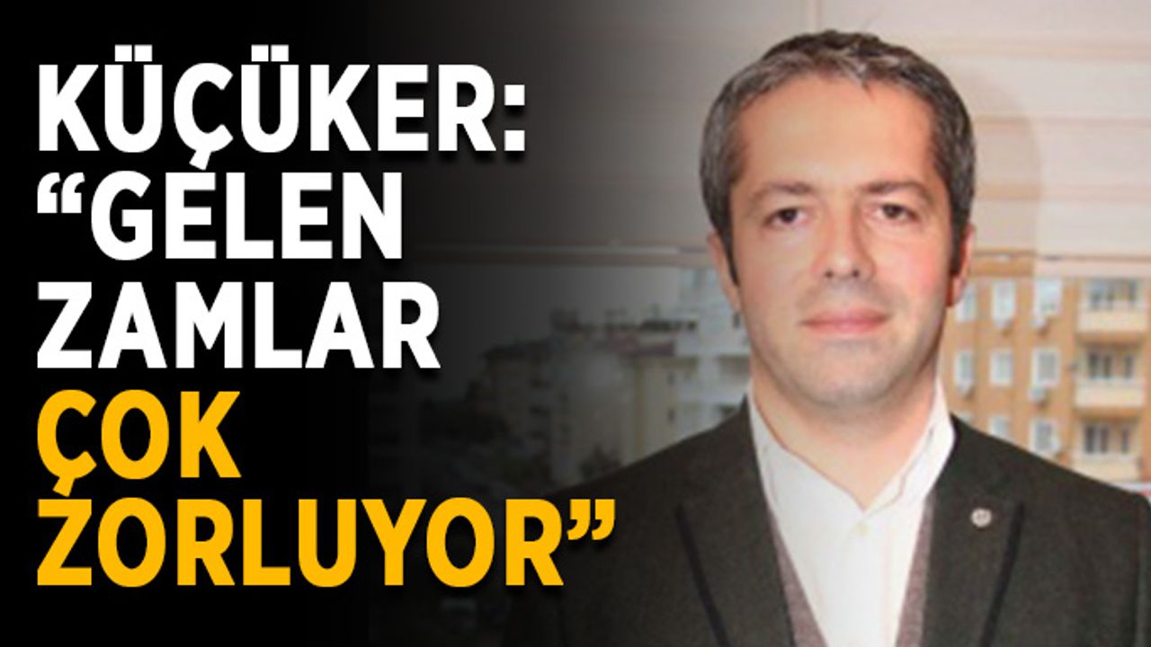 Küçüker: “Gelen zamlar çok zorluyor”
