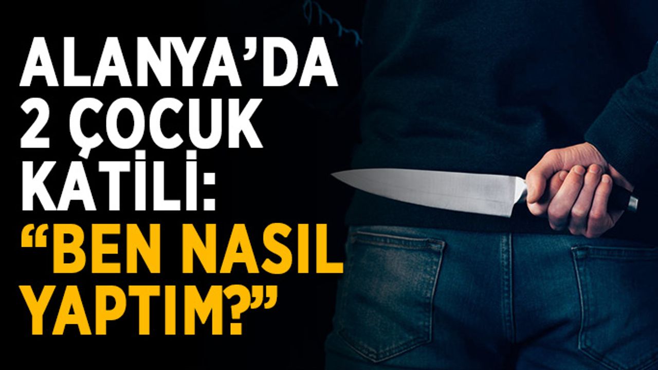 Alanya’da 2 çocuk katili: “Ben nasıl yaptım?”