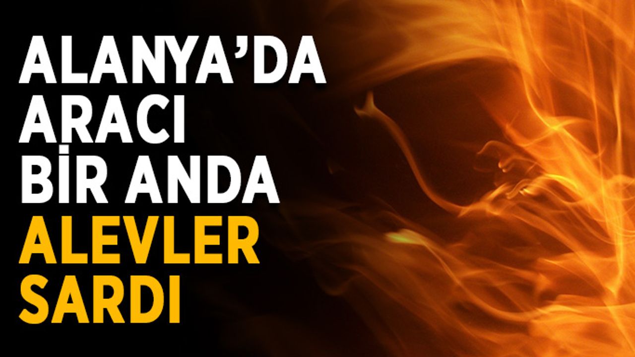 Alanya’da aracı bir anda alevler sardı