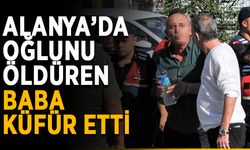 Alanya’da oğlunu öldüren baba küfür etti