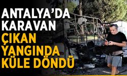 Antalya’da karavan çıkan yangında küle döndü