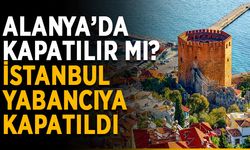 Alanya’da kapatılır mı? İstanbul’un tamamı yabancıya kapatıldı