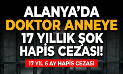 Alanya’da doktor anneye 17 yıllık şok hapis cezası!