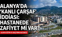 Alanya’da 'kanlı çarşaf' iddiası: Hastanede zafiyet mi var?