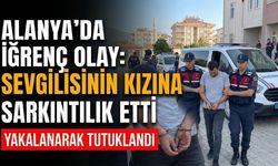 Alanya’da iğrenç olay: Sevgilisinin kızına sarkıntılık etti