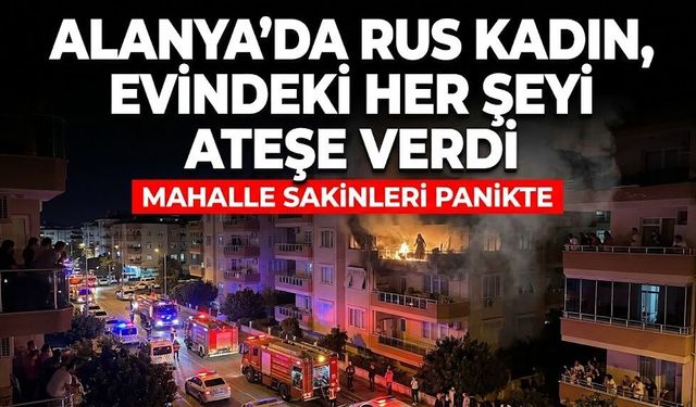 Alanya'da Rus kadın, evindeki her şeyi ateşe verdi
