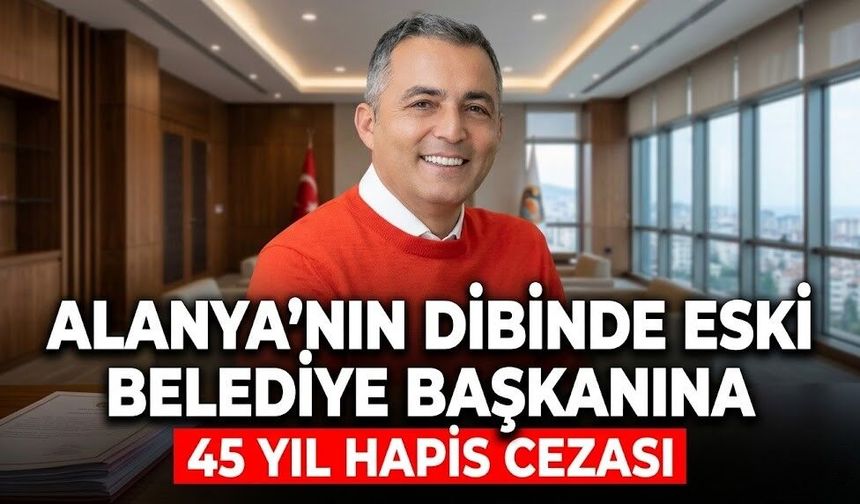 Alanya’nın dibinde eski belediye başkanına 45 yıl hapis cezası
