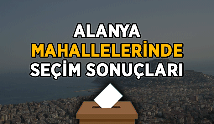Hangi mahalleden kim kaç oy aldı? İşte Alanya'nın mahalle mahalle seçim sonuçları