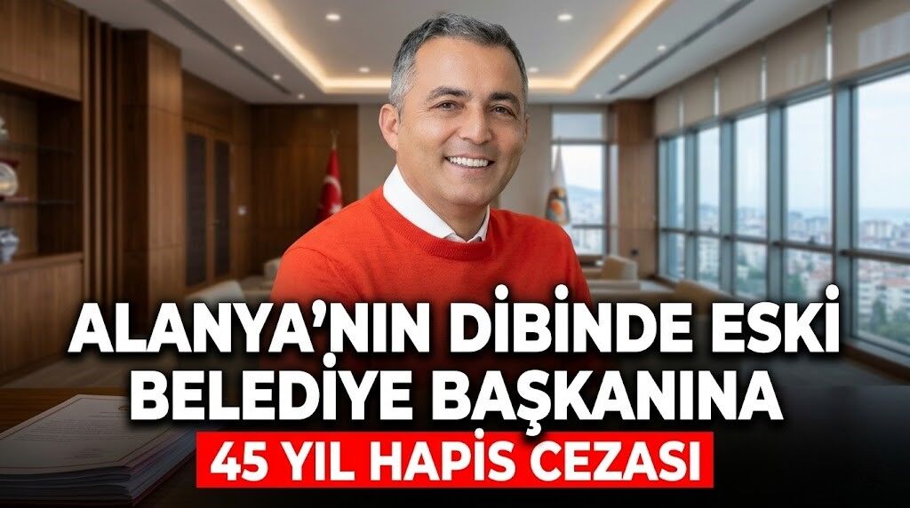 Alanya’nın dibinde eski belediye başkanına 45 yıl hapis cezası
